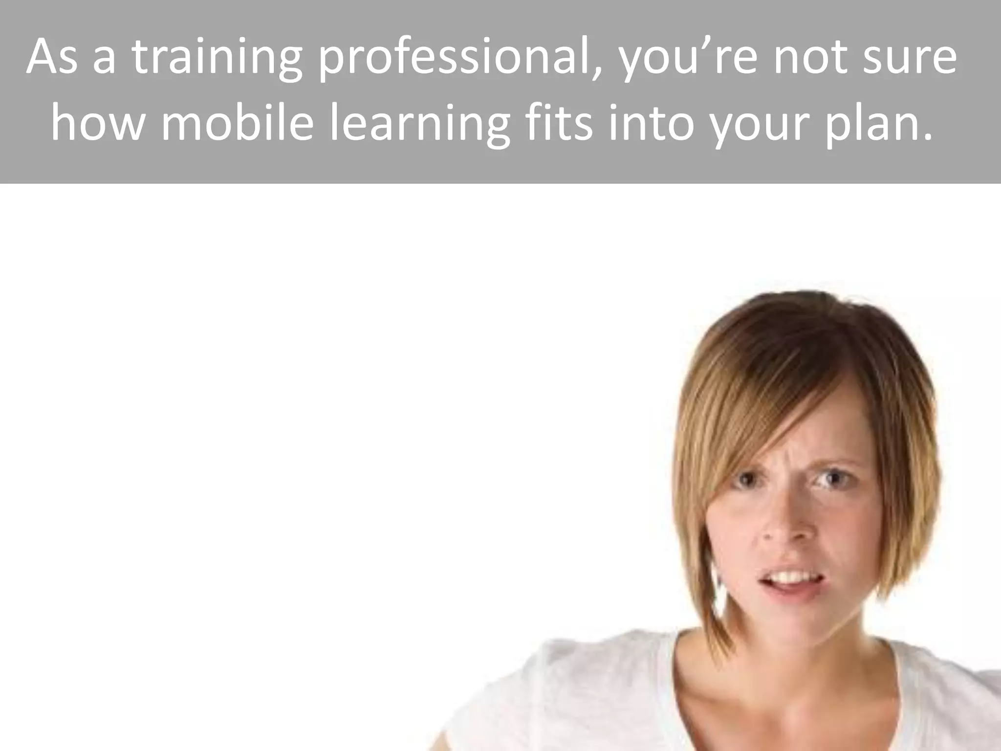 As a training professional, you’re not sure
 how mobile learning fits into your plan.
 