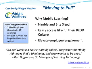 Case Study: Weight Watchers “Moving to Pull” 
Why Mobile Learning? 
• Nimble and Bite Sized 
• Easily access fit with their BYOD 
Culture 
• Elevate employee engagement 
“No one wants a 4 hour eLearning course. They want something 
right now, that’s 10 minutes, and they want it to be good.” 
– Dan Hoffmaster, Sr. Manager of Learning Technology 
©2014 Brandon Hall Group, Inc. 10 
About Weight Watchers 
• 25,000 Employees 
• Operates in 30 
countries 
• For over 40 years has 
helped millions lose 
weight 
Saba Case Study 2014 
 