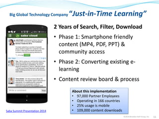 Big Global Technology Company “Just-in-Time Learning” 
2 Years of Search, Filter, Download 
• Phase 1: Smartphone friendly 
content (MP4, PDF, PPT) & 
community access 
• Phase 2: Converting existing e-learning 
• Content review board & process 
©2014 Brandon Hall Group, Inc. 11 
About this implementation 
• 97,000 Partner Employees 
• Operating in 166 countries 
• 25% usage is mobile 
Saba Summit Presentation 2014 • 109,000 content downloads 
 