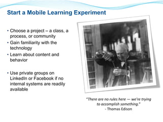 Start a Mobile Learning Experiment 
• Choose a project – a class, a 
process, or community 
• Gain familiarity with the 
technology 
• Learn about content and 
behavior 
• Use private groups on 
LinkedIn or Facebook if no 
internal systems are readily 
available 
“There are no rules here — we're trying 
to accomplish something.” 
- Thomas Edison 
 
