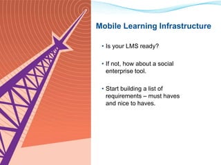 Mobile Learning Infrastructure 
• Is your LMS ready? 
• If not, how about a social 
enterprise tool. 
• Start building a list of 
requirements – must haves 
and nice to haves. 
 