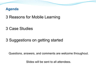 3 Reasons for Mobile Learning 
3 Case Studies 
3 Suggestions on getting started 
Questions, answers, and comments are welcome throughout. 
Slides will be sent to all attendees. 
Agenda 
 