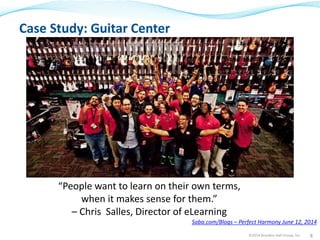 Case Study: Guitar Center 
Saba.com/Blogs – Perfect Harmony June 12, 2014 
©2014 Brandon Hall Group, Inc. 8 
“People want to learn on their own terms, 
when it makes sense for them.” 
– Chris Salles, Director of eLearning 
 