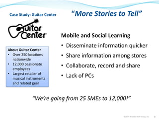 Case Study: Guitar Center “More Stories to Tell” 
Mobile and Social Learning 
• Disseminate information quicker 
• Share information among stores 
• Collaborate, record and share 
• Lack of PCs 
“We’re going from 25 SMEs to 12,000!” 
©2014 Brandon Hall Group, Inc. 9 
About Guitar Center 
• Over 250 locations 
nationwide 
• 12,000 passionate 
employees 
• Largest retailer of 
musical instruments 
and related gear 
 