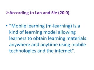 According to Lan and Sie (20l0)
• "Mobile learning (m-learning) is a
kind of learning model allowing
learners to obtain learning materials
anywhere and anytime using mobile
technologies and the internet".
 