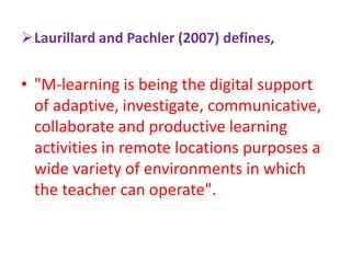 Laurillard and Pachler (2007) defines,
• "M-learning is being the digital support
of adaptive, investigate, communicative,
collaborate and productive learning
activities in remote locations purposes a
wide variety of environments in which
the teacher can operate".
 