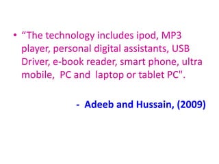 • “The technology includes ipod, MP3
player, personal digital assistants, USB
Driver, e-book reader, smart phone, ultra
mobile, PC and laptop or tablet PC".
- Adeeb and Hussain, (2009)
 