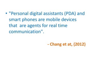 • "Personal digital assistants (PDA) and
smart phones are mobile devices
that are agents for real time
communication".
- Chang et at, (2012)
 