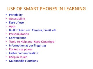 USE OF SMART PHONES IN LEARNING
• Portability
• Accessibility
• Ease of use
• Apps
• Built in Features: Camera, Email, etc
• Personalization
• Convenience
• Tools to Help and Keep Organized
• Information at our fingertips
• Pocket size power
• Faster communication
• Keep in Touch
• Multimedia Functions
 
