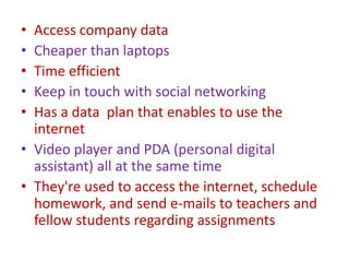 • Access company data
• Cheaper than laptops
• Time efficient
• Keep in touch with social networking
• Has a data plan that enables to use the
internet
• Video player and PDA (personal digital
assistant) all at the same time
• They're used to access the internet, schedule
homework, and send e-mails to teachers and
fellow students regarding assignments
 