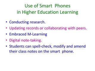 Use of Smart Phones
in Higher Education Learning
• Conducting research.
• Updating records or collaborating with peers.
• Embraced M-Learning
• Digital note-taking.
• Students can spell-check, modify and amend
their class notes on the smart phone.
 