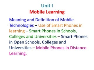 Unit I
Mobile Learning
Meaning and Definition of Mobile
Technologies – Use of Smart Phones in
learning – Smart Phones in Schools,
Colleges and Universities – Smart Phones
in Open Schools, Colleges and
Universities – Mobile Phones in Distance
Learning.
 