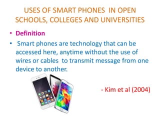 USES OF SMART PHONES IN OPEN
SCHOOLS, COLLEGES AND UNIVERSITIES
• Definition
• Smart phones are technology that can be
accessed here, anytime without the use of
wires or cables to transmit message from one
device to another.
- Kim et al (2004)
 