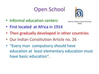 Open School
• Informal education centers
• First located at Africa in 1914
• Then gradually developed in other countries
• Our Indian Constitution Article no. 26 -
• "Every man compulsory should have
education at least elementary education must
have basic education".
 