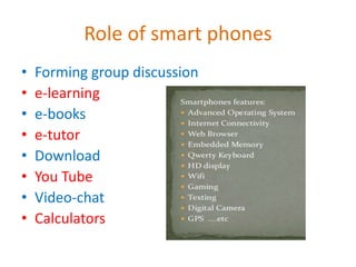 Role of smart phones
• Forming group discussion
• e-learning
• e-books
• e-tutor
• Download
• You Tube
• Video-chat
• Calculators
 