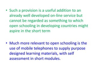 • Such a provision is a useful addition to an
already well developed on-line service but
cannot be regarded as something to which
open schooling in developing countries might
aspire in the short term
• Much more relevant to open schooling is the
use of mobile telephones to supply purpose
designed learning materials, with self
assessment in short modules.
 