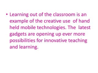 • Learning out of the classroom is an
example of the creative use of hand
held mobile technologies. The latest
gadgets are opening up ever more
possibilities for innovative teaching
and learning.
 