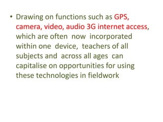 • Drawing on functions such as GPS,
camera, video, audio 3G internet access,
which are often now incorporated
within one device, teachers of all
subjects and across all ages can
capitalise on opportunities for using
these technologies in fieldwork
 