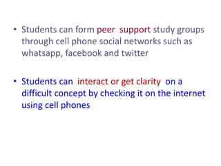 • Students can form peer support study groups
through cell phone social networks such as
whatsapp, facebook and twitter
• Students can interact or get clarity on a
difficult concept by checking it on the internet
using cell phones
 