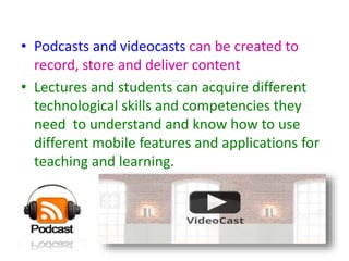 • Podcasts and videocasts can be created to
record, store and deliver content
• Lectures and students can acquire different
technological skills and competencies they
need to understand and know how to use
different mobile features and applications for
teaching and learning.
 