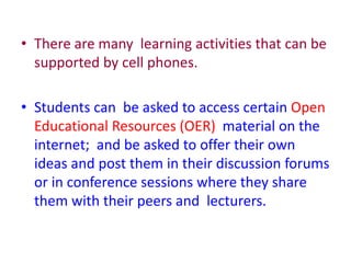 • There are many learning activities that can be
supported by cell phones.
• Students can be asked to access certain Open
Educational Resources (OER) material on the
internet; and be asked to offer their own
ideas and post them in their discussion forums
or in conference sessions where they share
them with their peers and lecturers.
 
