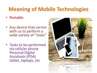 Meaning of Mobile Technologies
• Portable
• Any device that carries
with us to perform a
wide variety of “tasks”
• Tasks to be performed
via cellular phone
Personal Digital
Assistants (PDA)
tablet, laptops, etc
 