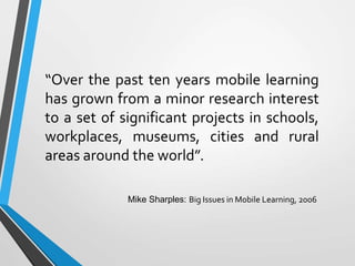 “Over the past ten years mobile learning
has grown from a minor research interest
to a set of significant projects in schools,
workplaces, museums, cities and rural
areas around the world”.
Mike Sharples: Big Issues in Mobile Learning, 2006
 