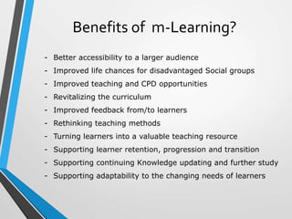 Benefits of m-Learning?
- Better accessibility to a larger audience
- Improved life chances for disadvantaged Social groups
- Improved teaching and CPD opportunities
- Revitalizing the curriculum
- Improved feedback from/to learners
- Rethinking teaching methods
- Turning learners into a valuable teaching resource
- Supporting learner retention, progression and transition
- Supporting continuing Knowledge updating and further study
- Supporting adaptability to the changing needs of learners
 