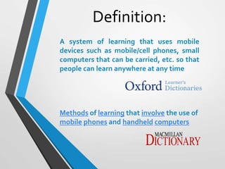 Methods of learning that involve the use of
mobile phones and handheld computers
A system of learning that uses mobile
devices such as mobile/cell phones, small
computers that can be carried, etc. so that
people can learn anywhere at any time
Definition:
 