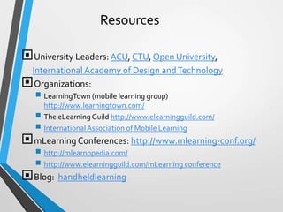 Resources
University Leaders: ACU, CTU, Open University,
International Academy of Design andTechnology
Organizations:
 LearningTown (mobile learning group)
http://www.learningtown.com/
 The eLearningGuild http://www.elearningguild.com/
 InternationalAssociation of Mobile Learning
mLearning Conferences: http://www.mlearning-conf.org/
 http://mlearnopedia.com/
 http://www.elearningguild.com/mLearning conference
Blog: handheldlearning
 