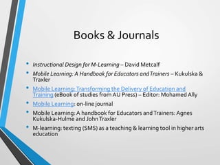 Books & Journals
• Instructional Design for M-Learning – David Metcalf
• Mobile Learning: A Handbook for Educators andTrainers – Kukulska &
Traxler
• Mobile Learning:Transforming the Delivery of Education and
Training (eBook of studies from AU Press) – Editor: MohamedAlly
• Mobile Learning: on-line journal
• Mobile Learning:A handbook for Educators andTrainers: Agnes
Kukulska-Hulme and JohnTraxler
• M-learning: texting (SMS) as a teaching & learning tool in higher arts
education
 