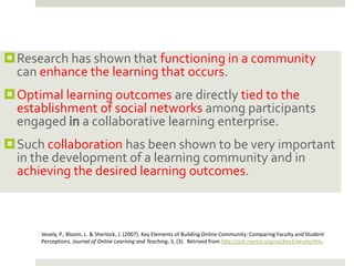 Research has shown that functioning in a community
 can enhance the learning that occurs.
Optimal learning outcomes are directly tied to the
 establishment of social networks among participants
 engaged a collaborative learning enterprise.
Such collaboration has been shown to be very important
 in the development of a learning community and in
 achieving the desired learning outcomes.



      Vesely, P., Bloom, L. & Sherlock, J. (2007). Key Elements of Building Online Community: Comparing Faculty and Student
      Perceptions. Journal of Online Learning and Teaching, 3, (3). Retrived from http://jolt.merlot.org/vol3no3/vesely.htm.
 