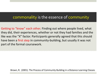 commonality is the essence of community

Getting to “know” each other. Finding out where people lived, what
they did, their experiences, whether or not they had families and the
like was the “X” factor. Participants generally agreed that this should
have been a first step in community-building, but usually it was not
part of the formal coursework.




       Brown, R. (2001). The Process of Community Building in a Distance Learning Classes
 