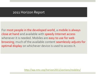 2011 Horizon Report



For most people in the developed world, a mobile is always
close at hand and available with speedy Internet access
whenever it is needed. Mobiles are easy to use for web
browsing; much of the available content seamlessly adjusts for
optimal display on whichever device is used to access it.




                http://wp.nmc.org/horizon2011/sections/mobiles/
 