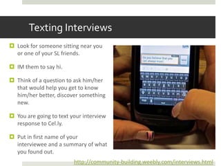 Texting Interviews
 Look for someone sitting near you
  or one of your SL friends.

 IM them to say hi.

 Think of a question to ask him/her
  that would help you get to know
  him/her better, discover something
  new.

 You are going to text your interview
  response to Cel.ly.

 Put in first name of your
  interviewee and a summary of what
  you found out.
                         http://community-building.weebly.com/interviews.html
 