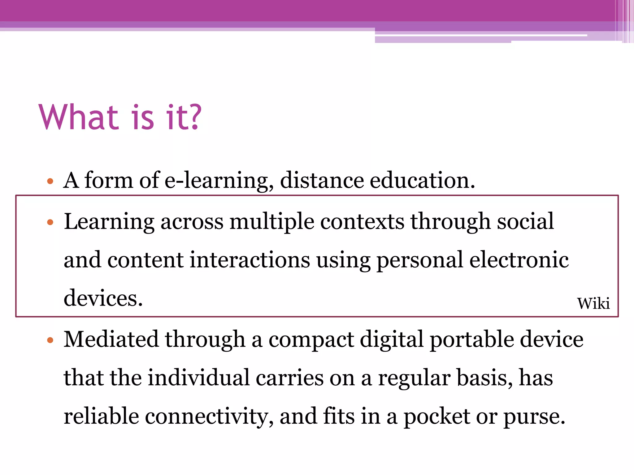 What is it?
• A form of e-learning, distance education.
• Learning across multiple contexts through social
and content interactions using personal electronic
devices.
• Mediated through a compact digital portable device
that the individual carries on a regular basis, has
reliable connectivity, and fits in a pocket or purse.
Wiki
 