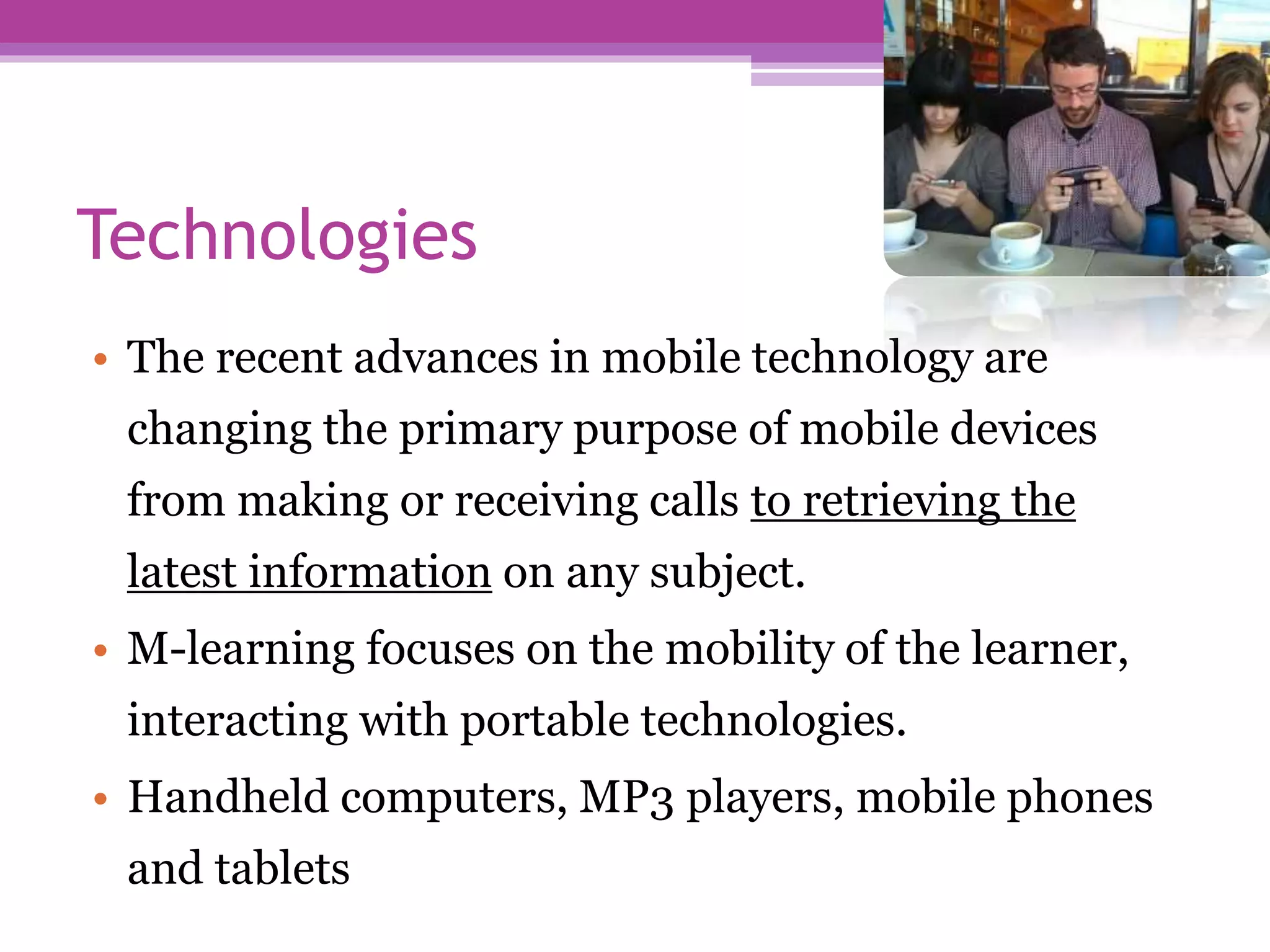 Technologies
• The recent advances in mobile technology are
changing the primary purpose of mobile devices
from making or receiving calls to retrieving the
latest information on any subject.
• M-learning focuses on the mobility of the learner,
interacting with portable technologies.
• Handheld computers, MP3 players, mobile phones
and tablets
 