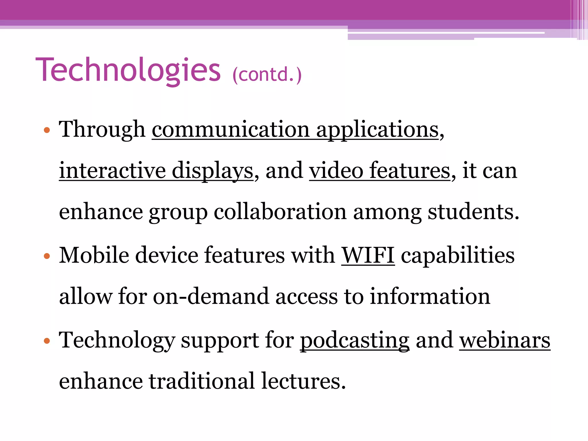 Technologies (contd.)
• Through communication applications,
interactive displays, and video features, it can
enhance group collaboration among students.
• Mobile device features with WIFI capabilities
allow for on-demand access to information
• Technology support for podcasting and webinars
enhance traditional lectures.
 