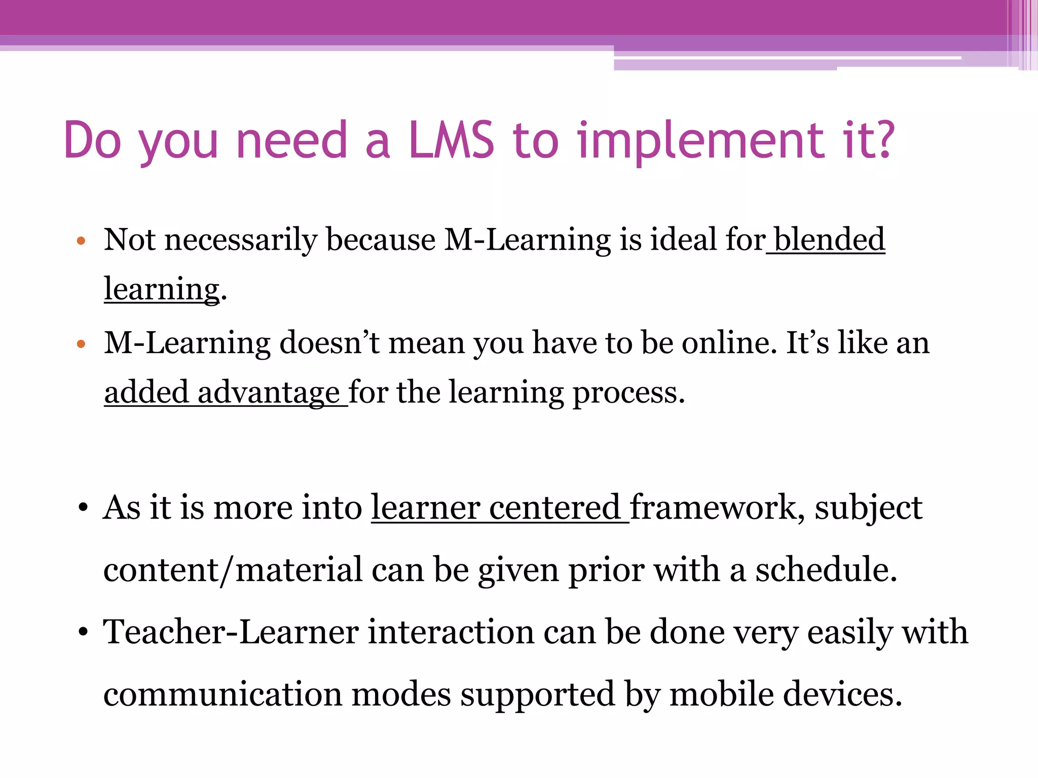 Do you need a LMS to implement it?
• Not necessarily because M-Learning is ideal for blended
learning.
• M-Learning doesn’t mean you have to be online. It’s like an
added advantage for the learning process.
• As it is more into learner centered framework, subject
content/material can be given prior with a schedule.
• Teacher-Learner interaction can be done very easily with
communication modes supported by mobile devices.
 