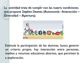 La actividad trata de cumplir con las cuatro condiciones
que propone Stephen Downes (Autonomía –Interacción –
Diversidad – Apertura):




Estimula la participación de las alumnas, busca generar
un criterio propio, hay interacción entre personas,
medios y recursos educativos abiertos, que permiten la
a exploración.
 