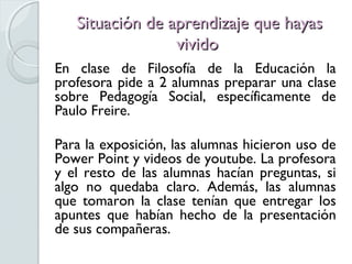 Situación de aprendizaje que hayas
                 vivido
En clase de Filosofía de la Educación la
profesora pide a 2 alumnas preparar una clase
sobre Pedagogía Social, específicamente de
Paulo Freire.

Para la exposición, las alumnas hicieron uso de
Power Point y videos de youtube. La profesora
y el resto de las alumnas hacían preguntas, si
algo no quedaba claro. Además, las alumnas
que tomaron la clase tenían que entregar los
apuntes que habían hecho de la presentación
de sus compañeras.
 