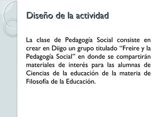 Diseño de la actividad

La clase de Pedagogía Social consiste en
crear en Diigo un grupo titulado “Freire y la
Pedagogía Social” en donde se compartirán
materiales de interés para las alumnas de
Ciencias de la educación de la materia de
Filosofía de la Educación.
 