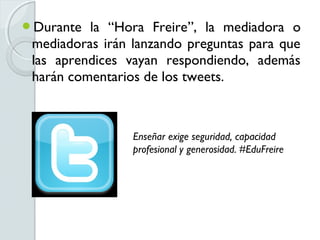 Durante  la “Hora Freire”, la mediadora o
 mediadoras irán lanzando preguntas para que
 las aprendices vayan respondiendo, además
 harán comentarios de los tweets.



                 Enseñar exige seguridad, capacidad
                 profesional y generosidad. #EduFreire
 