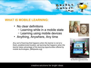 11/1/2009 WHAT IS MOBILE LEARNING: No clear definitions Learning while in a mobile state Learning using mobile devices  Anything, Anywhere, Any time Any sort of learning that happens when the learner is not at a fixed, predetermined location,  or  learning that happens when the learner takes advantage of the learning opportunities offered by mobile technologies. [Wikipedia.org] Photo credit (Creative Commons): http://www.flickr.com/photos/curiouslee/ 