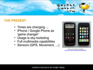11/1/2009 THE PRESENT Photo credit (Creative Commons): http://www.flickr.com/photos/krijn/4287828104/ Times are changing ... iPhone / Google Phone as 'game changer' Usage is sky-rocketing Full multimedia capabilities Sensors (GPS, Movement, ...) 
