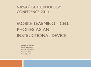 NJPSA/FEA TECHNOLOGY CONFERENCE 2011 MOBILE LEARNING - CELL PHONES AS AN INSTRUCTIONAL DEVICE Presented by: Sandi Paul Director of Technology  Sayreville Public Schools October 12, 2011 Twitter: @spaul6414 