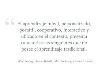 “El aprendizaje móvil, personalizado,
portátil, cooperativo, interactivo y
ubicado en el contexto, presenta
características singulares que no
posee el aprendizaje tradicional.
-Raúl Santiago, Susana Trabaldo, Mercedes Kamijo y Álvaro Fernández
 