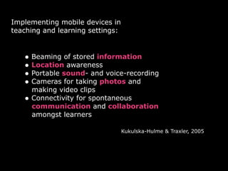 Implementing mobile devices in  
teaching and learning settings:
• Beaming of stored information
• Location awareness
• Portable sound- and voice-recording
• Cameras for taking photos and 
making video clips
• Connectivity for spontaneous 
communication and collaboration 
amongst learners
Kukulska-Hulme & Traxler, 2005
 