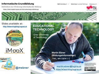 Graz University of Technology
EDUCATIONAL  
TECHNOLOGY
Graz University  
of Technology
Martin Ebner  
(Bildungsinformatiker)
http://elearning.tugraz.at
martin.ebner@tugraz.at
Slides available at:
This work is licensed under a  
Creative Commons Attribution  
4.0 International License.
https://learninglab.tugraz.at/informatischegrundbildung/
@mebner
http://elearningblog.tugraz.at
Yes, we care :-)
 