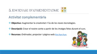 Activitat complementària
 Objectius: Augmentar la creativitat i l’ús de les noves tecnologies.
 Descripció: Crear el nostre conte a partir de les imatges fetes durant el curs.
 Recursos: Ordinador, projector i pàgina web Pim Pam Pum.
 